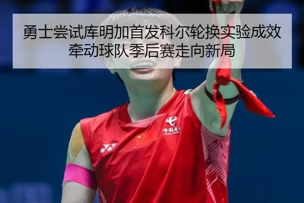 勇士尝试库明加首发科尔轮换实验成效牵动球队季后赛走向新局