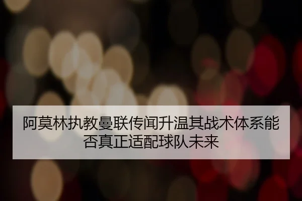 阿莫林执教曼联传闻升温其战术体系能否真正适配球队未来