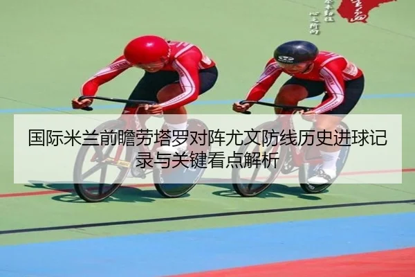 国际米兰前瞻劳塔罗对阵尤文防线历史进球记录与关键看点解析