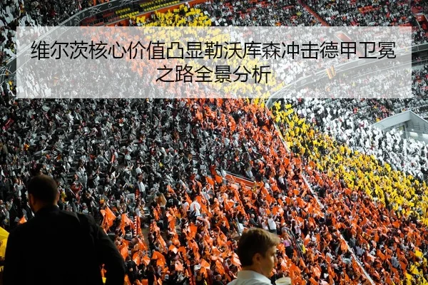 维尔茨核心价值凸显勒沃库森冲击德甲卫冕之路全景分析